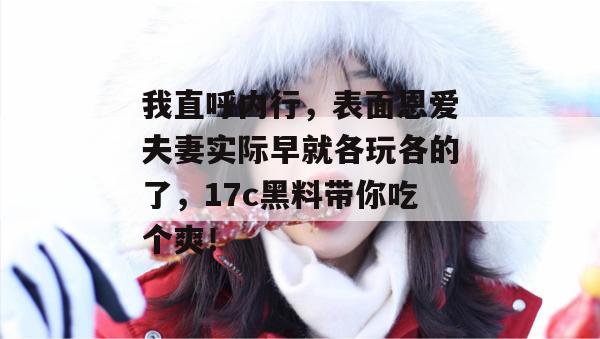 我直呼内行，表面恩爱夫妻实际早就各玩各的了，17c黑料带你吃个爽！