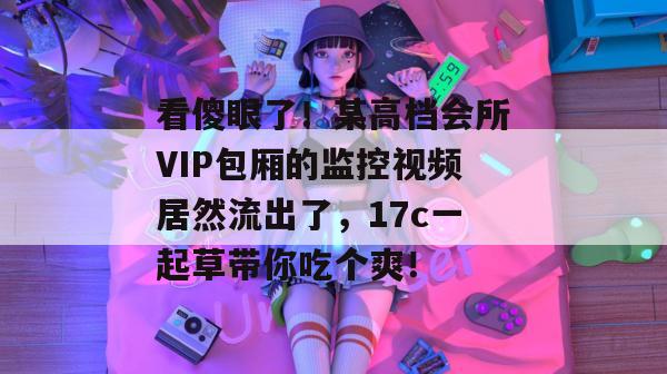 看傻眼了！某高档会所VIP包厢的监控视频居然流出了，17c一起草带你吃个爽！