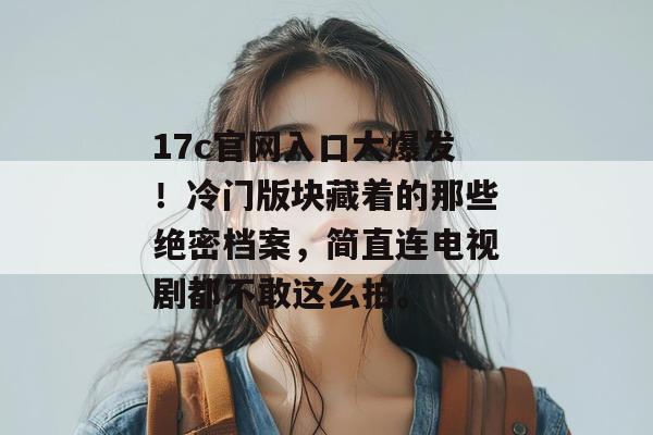 17c官网入口大爆发！冷门版块藏着的那些绝密档案，简直连电视剧都不敢这么拍。