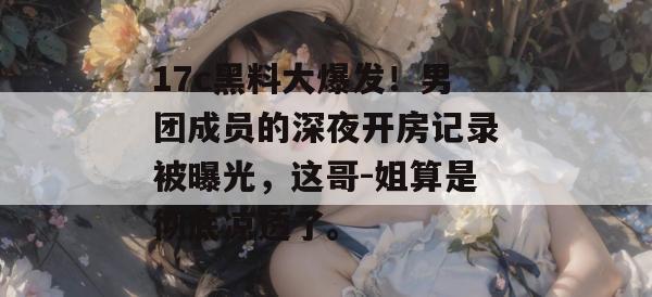 17c黑料大爆发！男团成员的深夜开房记录被曝光，这哥-姐算是彻底凉透了。