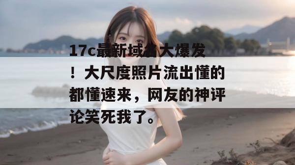17c最新域名大爆发！大尺度照片流出懂的都懂速来，网友的神评论笑死我了。