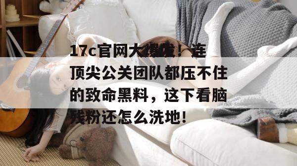 17c官网大爆发！连顶尖公关团队都压不住的致命黑料，这下看脑残粉还怎么洗地！