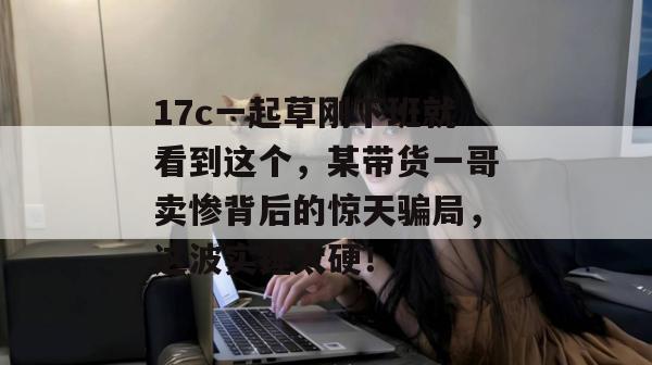 17c一起草刚下班就看到这个，某带货一哥卖惨背后的惊天骗局，这波实锤太硬！