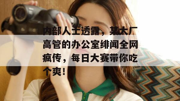 内部人士透露，某大厂高管的办公室绯闻全网疯传，每日大赛带你吃个爽！