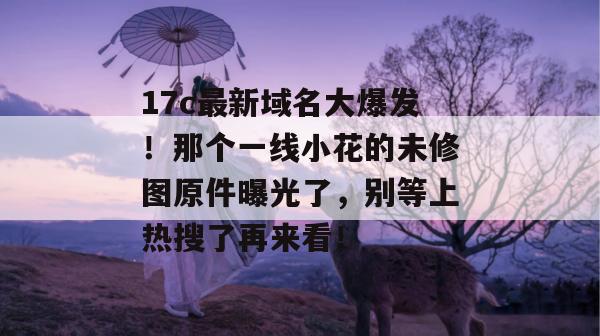 17c最新域名大爆发！那个一线小花的未修图原件曝光了，别等上热搜了再来看！