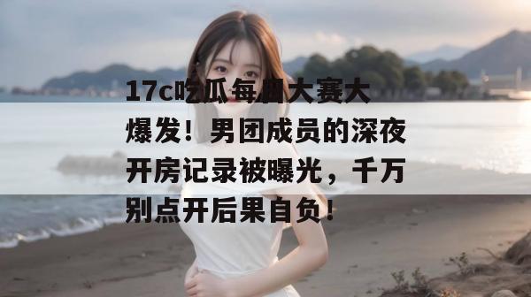 17c吃瓜每日大赛大爆发！男团成员的深夜开房记录被曝光，千万别点开后果自负！