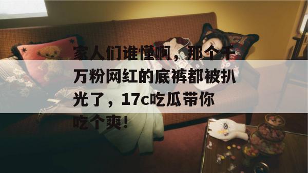 家人们谁懂啊,那个千万粉网红的底裤都被扒光了,17c吃瓜带你吃个爽!
