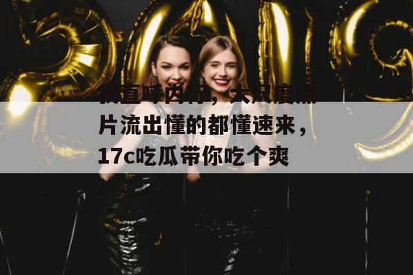 我直呼内行，大尺度照片流出懂的都懂速来，17c吃瓜带你吃个爽！