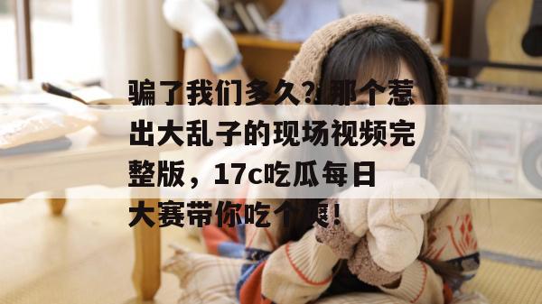 骗了我们多久？那个惹出大乱子的现场视频完整版，17c吃瓜每日大赛带你吃个爽！