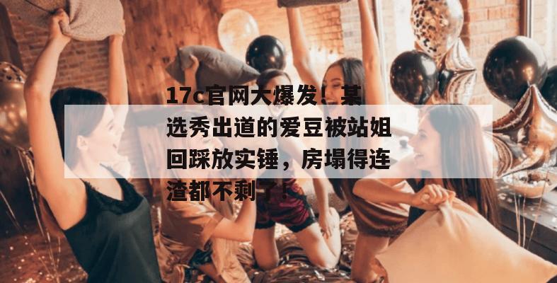 17c官网大爆发！某选秀出道的爱豆被站姐回踩放实锤，房塌得连渣都不剩了！