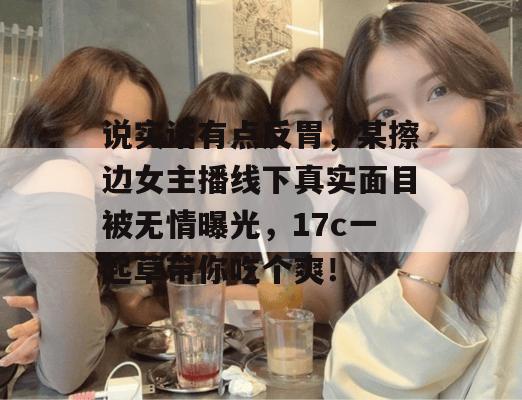 说实话有点反胃，某擦边女主播线下真实面目被无情曝光，17c一起草带你吃个爽！