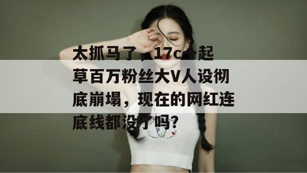 太抓马了，17c一起草百万粉丝大V人设彻底崩塌，现在的网红连底线都没了吗？