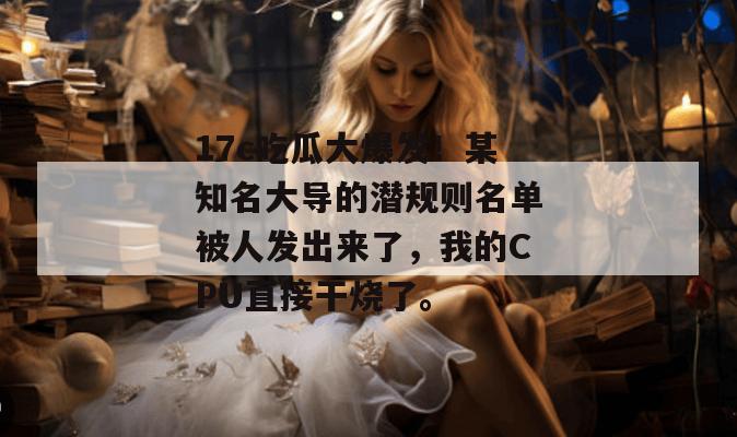 17c吃瓜大爆发！某知名大导的潜规则名单被人发出来了，我的CPU直接干烧了。