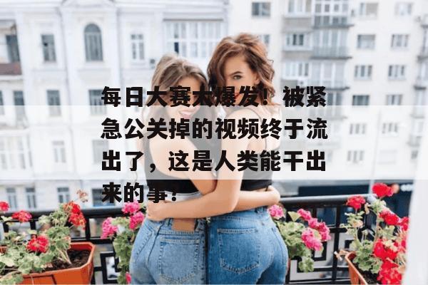 每日大赛大爆发！被紧急公关掉的视频终于流出了，这是人类能干出来的事？