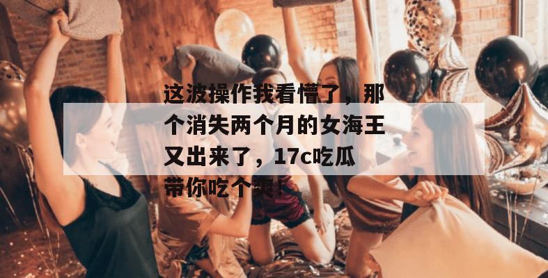 这波操作我看懵了，那个消失两个月的女海王又出来了，17c吃瓜带你吃个爽！