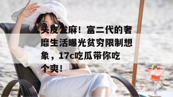头皮发麻！富二代的奢靡生活曝光贫穷限制想象，17c吃瓜带你吃个爽！