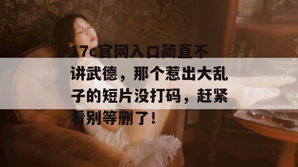 17c官网入口简直不讲武德，那个惹出大乱子的短片没打码，赶紧看别等删了！