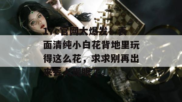 17c官网大爆发!表面清纯小白花背地里玩得这么花,求求别再出来丢人现眼了。