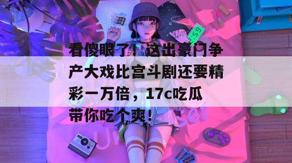 看傻眼了！这出豪门争产大戏比宫斗剧还要精彩一万倍，17c吃瓜带你吃个爽！