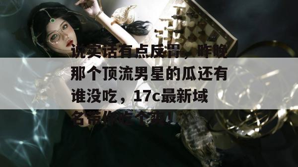 说实话有点反胃，昨晚那个顶流男星的瓜还有谁没吃，17c最新域名带你吃个爽！