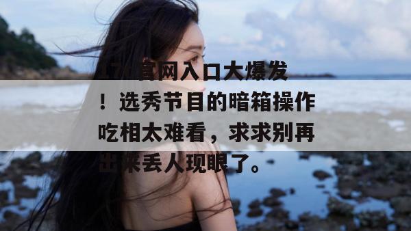 17c官网入口大爆发!选秀节目的暗箱操作吃相太难看,求求别再出来丢人现眼了。