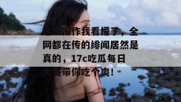这波操作我看懵了，全网都在传的绯闻居然是真的，17c吃瓜每日大赛带你吃个爽！