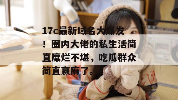 17c最新域名大爆发！圈内大佬的私生活简直糜烂不堪，吃瓜群众简直赢麻了。