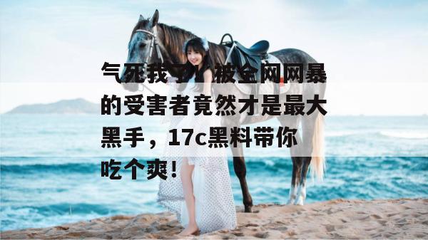 气死我了！被全网网暴的受害者竟然才是最大黑手，17c黑料带你吃个爽！