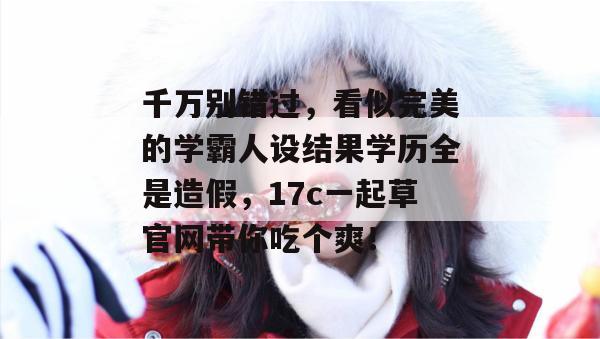 千万别错过，看似完美的学霸人设结果学历全是造假，17c一起草官网带你吃个爽！