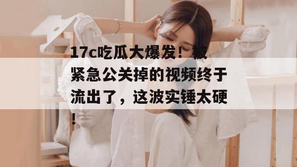 17c吃瓜大爆发！被紧急公关掉的视频终于流出了，这波实锤太硬！