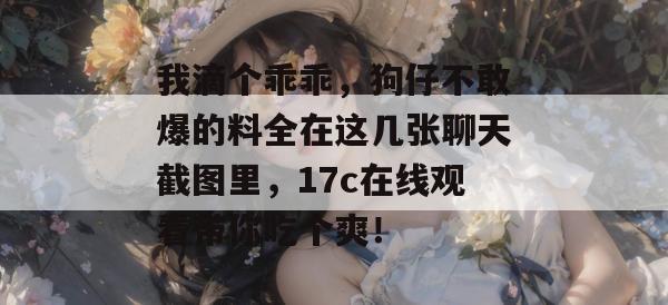 我滴个乖乖，狗仔不敢爆的料全在这几张聊天截图里，17c在线观看带你吃个爽！