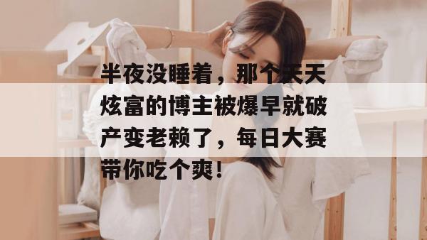 半夜没睡着，那个天天炫富的博主被爆早就破产变老赖了，每日大赛带你吃个爽！