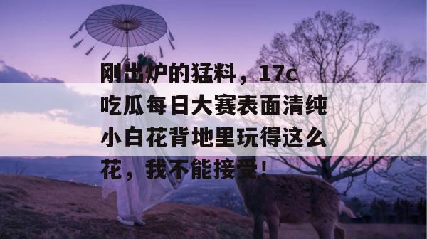 刚出炉的猛料，17c吃瓜每日大赛表面清纯小白花背地里玩得这么花，我不能接受！