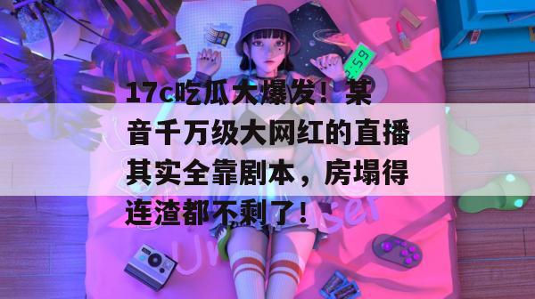 17c吃瓜大爆发！某音千万级大网红的直播其实全靠剧本，房塌得连渣都不剩了！