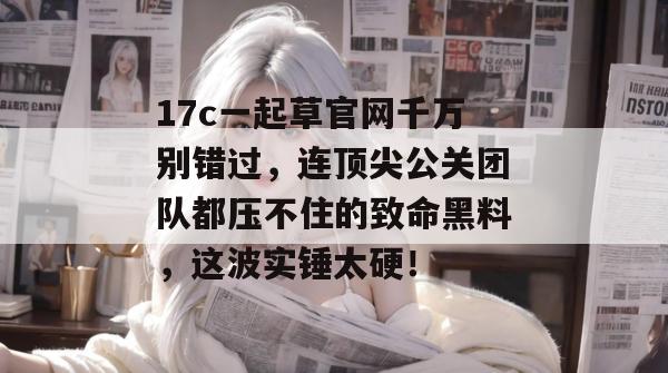 17c一起草官网千万别错过，连顶尖公关团队都压不住的致命黑料，这波实锤太硬！