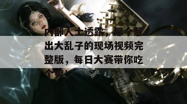内部人士透露，那个惹出大乱子的现场视频完整版，每日大赛带你吃个爽！